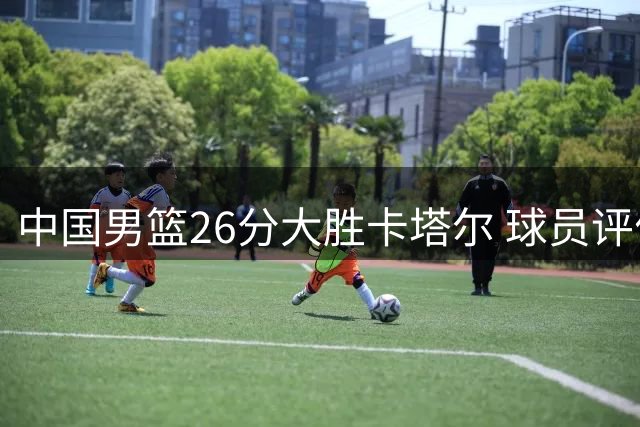中国男篮26分大胜卡塔尔 球员评价：6人优秀，4人及格，2人低迷