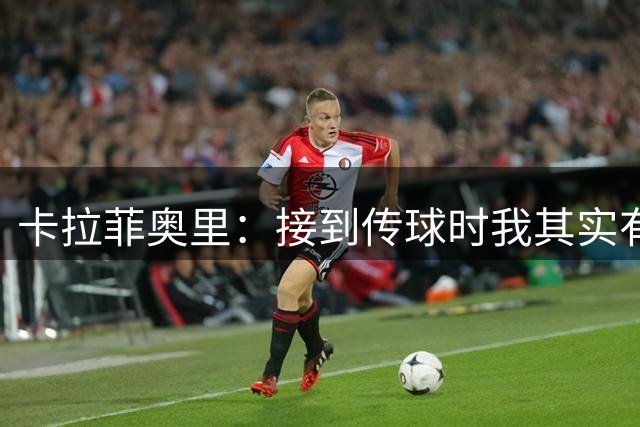 卡拉菲奥里：接到传球时我其实有点意外，斯凯利表现太棒了