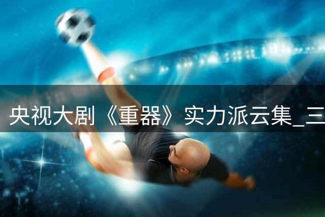 央视大剧《重器》实力派云集 三大主演却成致命短板