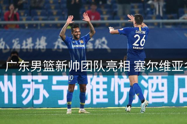 广东男篮新帅团队亮相 塞尔维亚名帅领衔欧北美教练组合