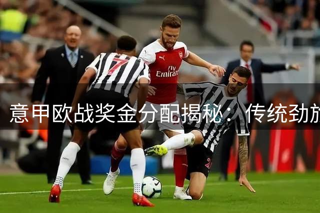 意甲欧战奖金分配揭秘：传统劲旅与后起之秀的经济博弈