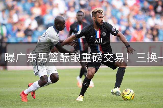 曝广东男篮酝酿重磅交易！三换一追求国手锋线，上赛季曾单场狂砍33+5+4