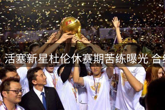 活塞新星杜伦休赛期苦练曝光 合约谈判陷僵局背后藏玄机