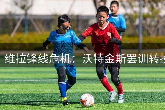 维拉锋线危机：沃特金斯罢训转投沙特，0-4惨败埋下隐患