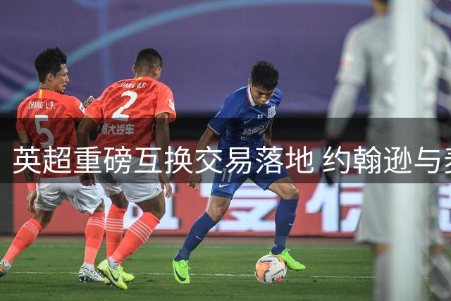 英超重磅互换交易落地 约翰逊与麦克尼尔互换东家