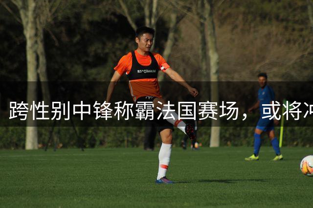 跨性别中锋称霸法国赛场，或将冲击WNBA