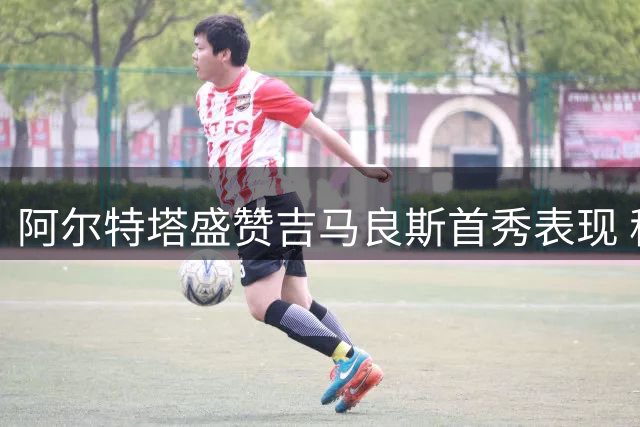 阿尔特塔盛赞吉马良斯首秀表现 称全队已做好社区盾冲冠准备