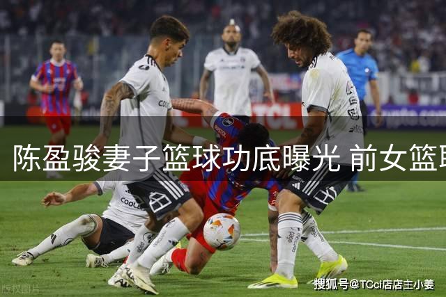 陈盈骏妻子篮球功底曝光 前女篮职业球员7年生涯引关注
