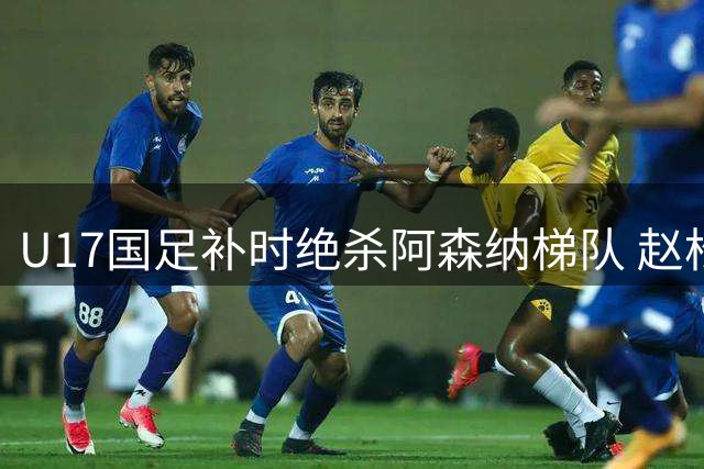 U17国足补时绝杀阿森纳梯队 赵松源独中两元闪耀上海赛场