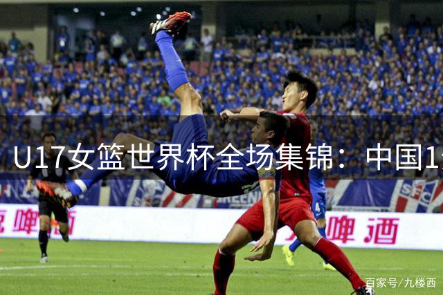 U17女篮世界杯全场集锦：中国1分惜败加拿大无缘前四